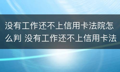 没有工作还不上信用卡法院怎么判 没有工作还不上信用卡法院怎么判刑