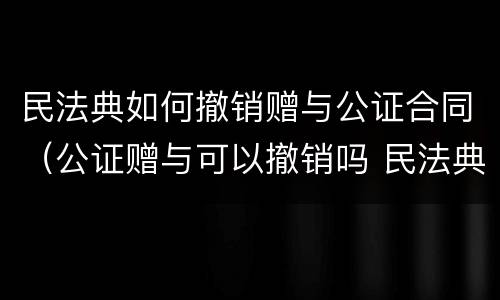 民法典如何撤销赠与公证合同（公证赠与可以撤销吗 民法典）