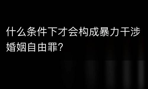 什么条件下才会构成暴力干涉婚姻自由罪?