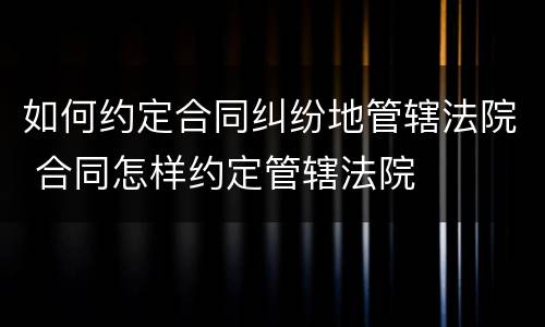 如何约定合同纠纷地管辖法院 合同怎样约定管辖法院