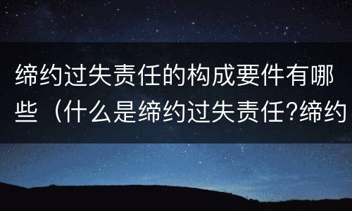 缔约过失责任的构成要件有哪些（什么是缔约过失责任?缔约过失责任的构成要件有哪些?）