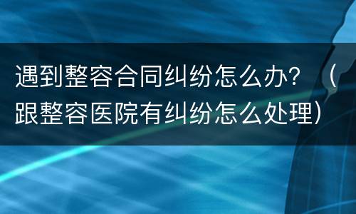 遇到整容合同纠纷怎么办？（跟整容医院有纠纷怎么处理）