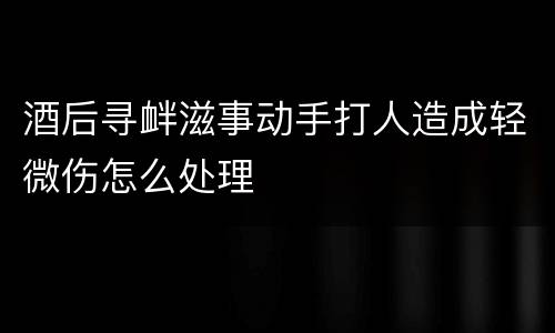 酒后寻衅滋事动手打人造成轻微伤怎么处理