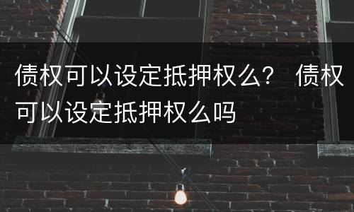 债权可以设定抵押权么？ 债权可以设定抵押权么吗