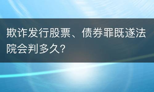 欺诈发行股票、债券罪既遂法院会判多久？