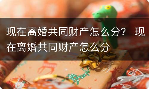 现在离婚共同财产怎么分？ 现在离婚共同财产怎么分