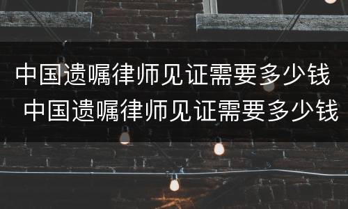 中国遗嘱律师见证需要多少钱 中国遗嘱律师见证需要多少钱费用