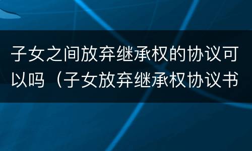 子女之间放弃继承权的协议可以吗（子女放弃继承权协议书）