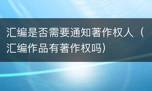 汇编是否需要通知著作权人（汇编作品有著作权吗）
