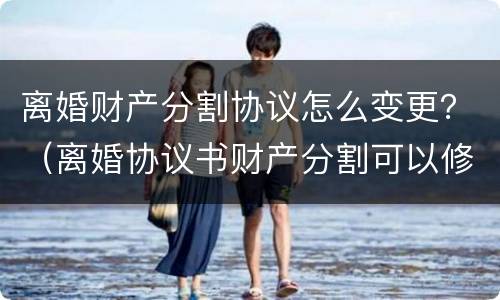 离婚财产分割协议怎么变更？（离婚协议书财产分割可以修改吗）
