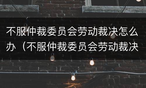 不服仲裁委员会劳动裁决怎么办（不服仲裁委员会劳动裁决怎么办理）