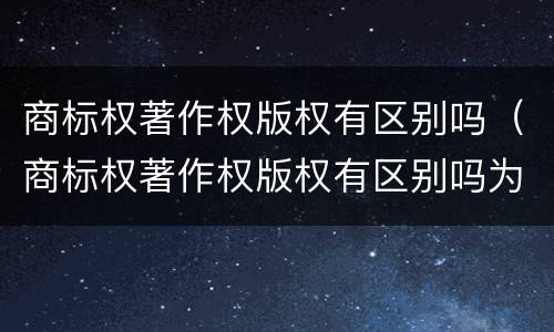 商标权著作权版权有区别吗（商标权著作权版权有区别吗为什么）