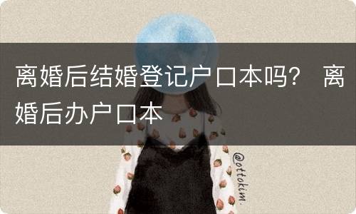 离婚后结婚登记户口本吗？ 离婚后办户口本