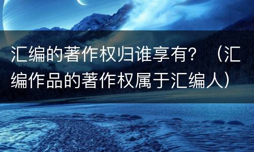 汇编的著作权归谁享有？（汇编作品的著作权属于汇编人）