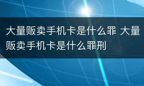 大量贩卖手机卡是什么罪 大量贩卖手机卡是什么罪刑