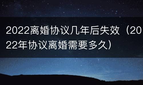 2022离婚协议几年后失效（2022年协议离婚需要多久）