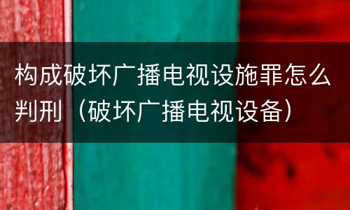 构成破坏广播电视设施罪怎么判刑（破坏广播电视设备）