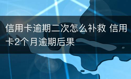 信用卡逾期二次怎么补救 信用卡2个月逾期后果