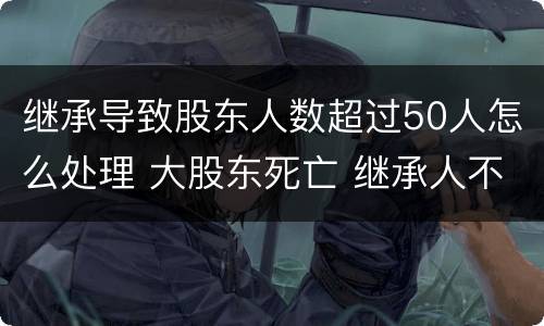 继承导致股东人数超过50人怎么处理 大股东死亡 继承人不配合继承