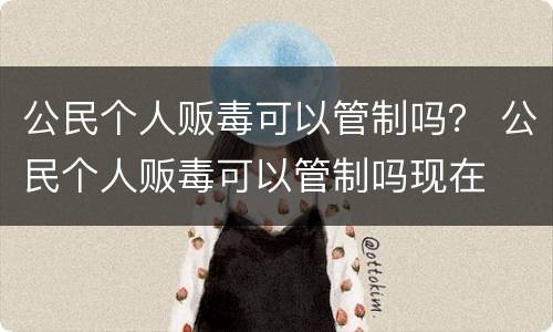 公民个人贩毒可以管制吗？ 公民个人贩毒可以管制吗现在