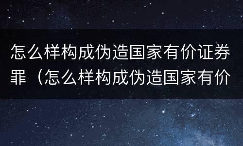 怎么样构成伪造国家有价证券罪（怎么样构成伪造国家有价证券罪的罪名）