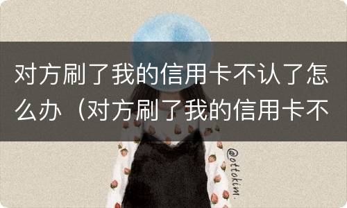 对方刷了我的信用卡不认了怎么办（对方刷了我的信用卡不认了怎么办理）