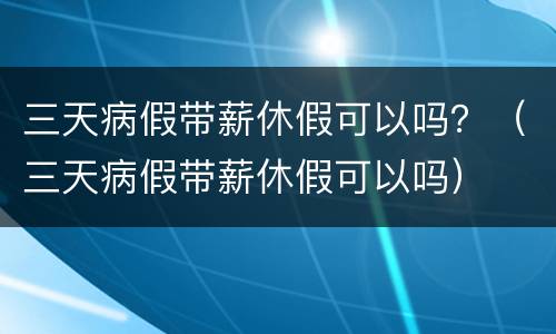 三天病假带薪休假可以吗？（三天病假带薪休假可以吗）
