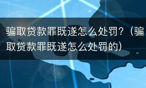 骗取贷款罪既遂怎么处罚?（骗取贷款罪既遂怎么处罚的）