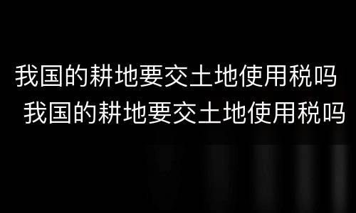 我国的耕地要交土地使用税吗 我国的耕地要交土地使用税吗为什么