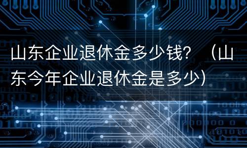 山东企业退休金多少钱？（山东今年企业退休金是多少）