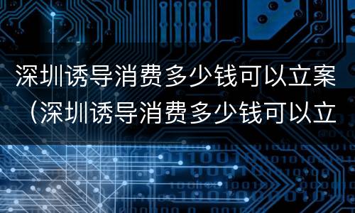 深圳诱导消费多少钱可以立案（深圳诱导消费多少钱可以立案侦查）