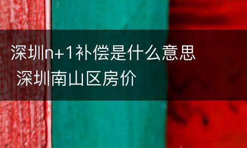 深圳n+1补偿是什么意思 深圳南山区房价