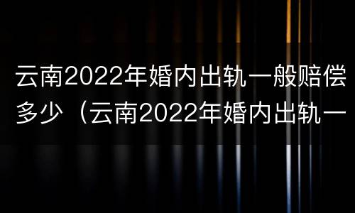 云南2022年婚内出轨一般赔偿多少（云南2022年婚内出轨一般赔偿多少钱）