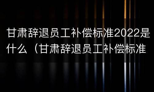 甘肃辞退员工补偿标准2022是什么（甘肃辞退员工补偿标准2022是什么时候发放）