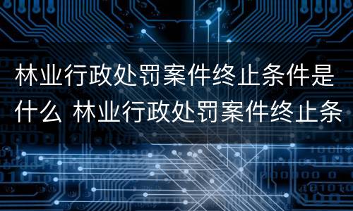 林业行政处罚案件终止条件是什么 林业行政处罚案件终止条件是什么规定