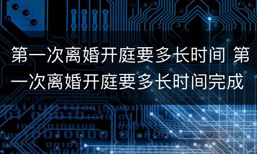 第一次离婚开庭要多长时间 第一次离婚开庭要多长时间完成