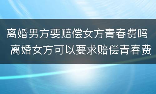 离婚男方要赔偿女方青春费吗 离婚女方可以要求赔偿青春费吗