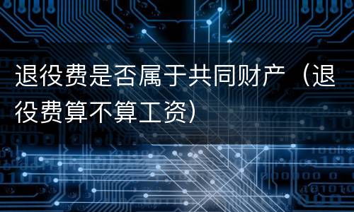 退役费是否属于共同财产（退役费算不算工资）