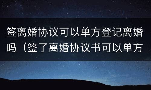签离婚协议可以单方登记离婚吗（签了离婚协议书可以单方面去离婚吗）