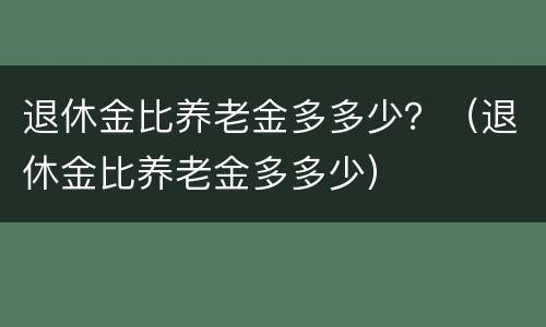 退休金比养老金多多少？（退休金比养老金多多少）