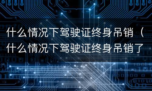 什么情况下驾驶证终身吊销（什么情况下驾驶证终身吊销了）