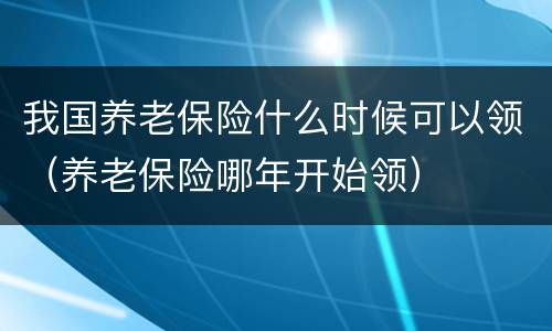 我国养老保险什么时候可以领（养老保险哪年开始领）
