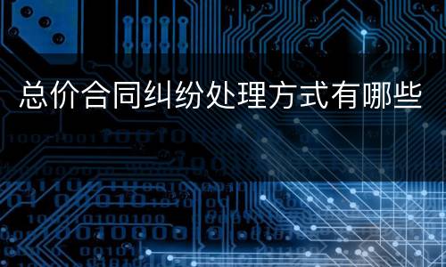 总价合同纠纷处理方式有哪些
