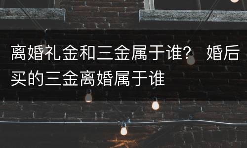 离婚礼金和三金属于谁？ 婚后买的三金离婚属于谁
