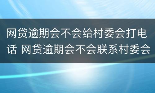 网贷逾期会不会给村委会打电话 网贷逾期会不会联系村委会