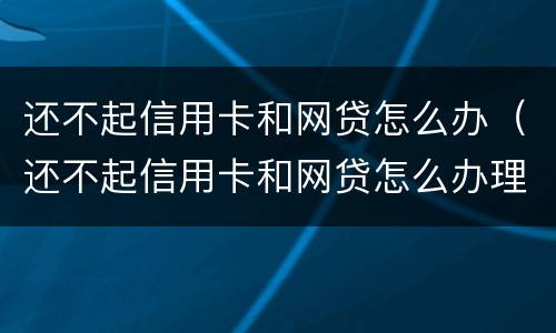 还不起信用卡和网贷怎么办（还不起信用卡和网贷怎么办理）