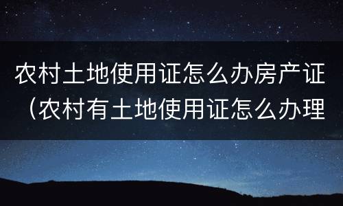 农村土地使用证怎么办房产证（农村有土地使用证怎么办理房产证）