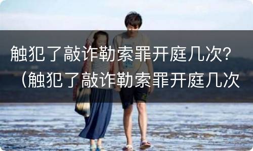 触犯了敲诈勒索罪开庭几次？（触犯了敲诈勒索罪开庭几次会判刑）