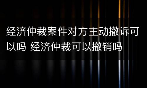 经济仲裁案件对方主动撤诉可以吗 经济仲裁可以撤销吗