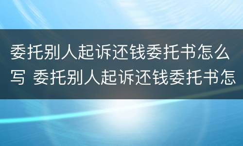 委托别人起诉还钱委托书怎么写 委托别人起诉还钱委托书怎么写才有效